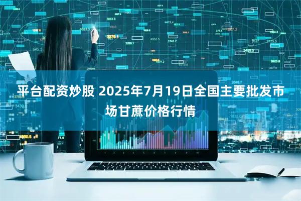 平台配资炒股 2025年7月19日全国主要批发市场甘蔗价格行情