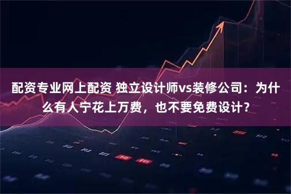 配资专业网上配资 独立设计师vs装修公司:为什么有人宁花上万费,也不要免费设计?