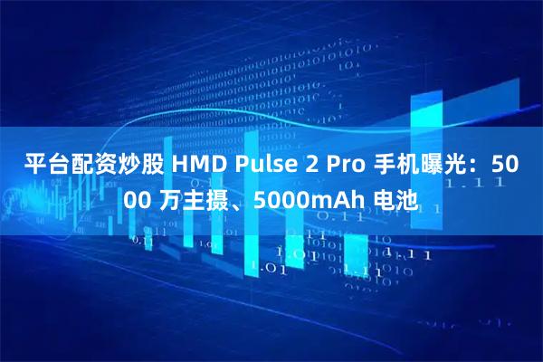 平台配资炒股 HMD Pulse 2 Pro 手机曝光:5000 万主摄、5000mAh 电池