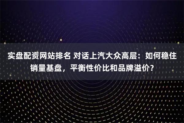 实盘配资网站排名 对话上汽大众高层:如何稳住销量基盘,平衡性价比和品牌溢价?