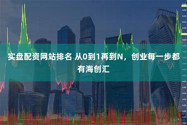 实盘配资网站排名 从0到1再到N,创业每一步都有海创汇