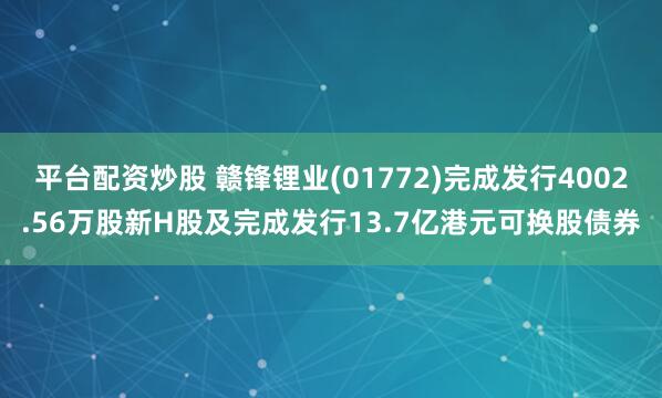 平台配资炒股 赣锋锂业(01772)完成发行4002.56万股新H股及完成发行13.7亿港元可换股债券