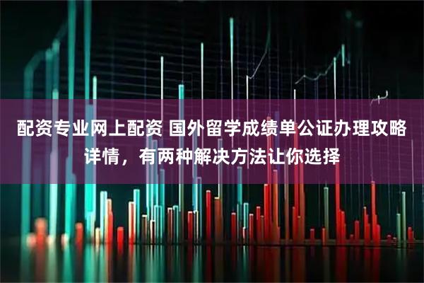 配资专业网上配资 国外留学成绩单公证办理攻略详情,有两种解决方法让你选择