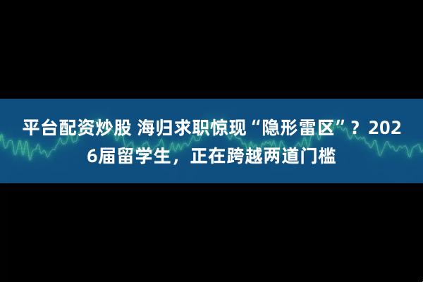 平台配资炒股 海归求职惊现“隐形雷区”?2026届留学生,正在跨越两道门槛