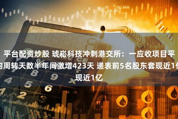 平台配资炒股 琥崧科技冲刺港交所：一应收项目平均周转天数半年间激增423天 递表前5名股东套现近1亿