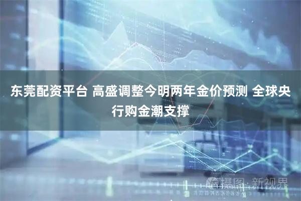 东莞配资平台 高盛调整今明两年金价预测 全球央行购金潮支撑