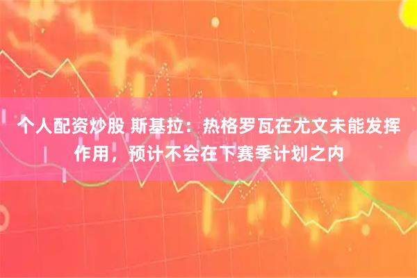 个人配资炒股 斯基拉：热格罗瓦在尤文未能发挥作用，预计不会在下赛季计划之内