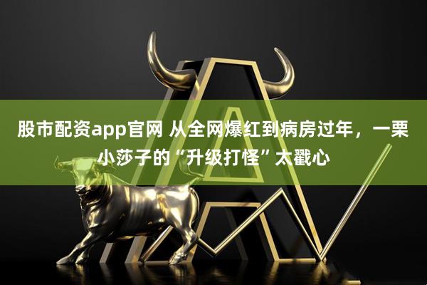 股市配资app官网 从全网爆红到病房过年,一栗小莎子的“升级打怪”太戳心