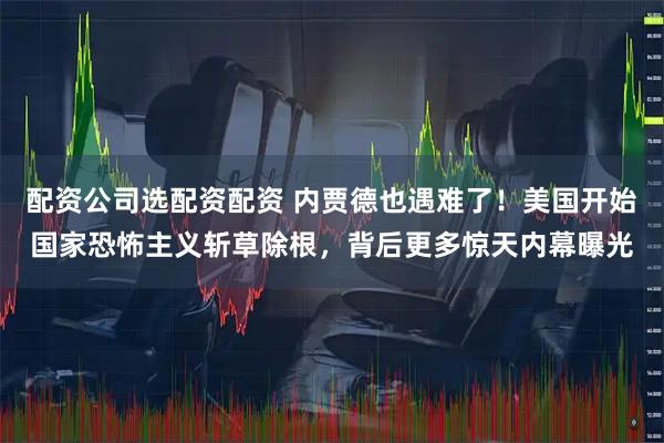 配资公司选配资配资 内贾德也遇难了！美国开始国家恐怖主义斩草除根，背后更多惊天内幕曝光