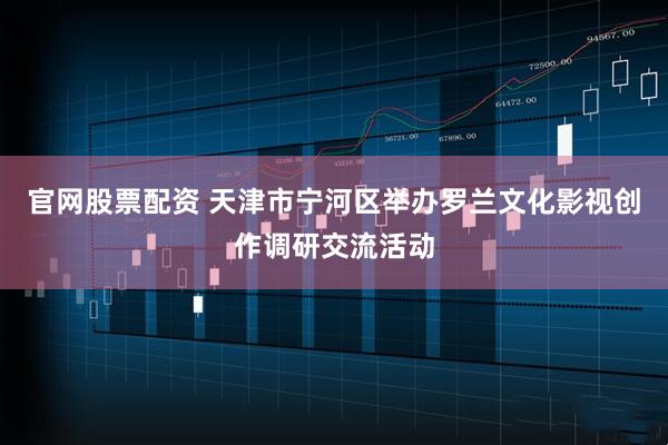 官网股票配资 天津市宁河区举办罗兰文化影视创作调研交流活动