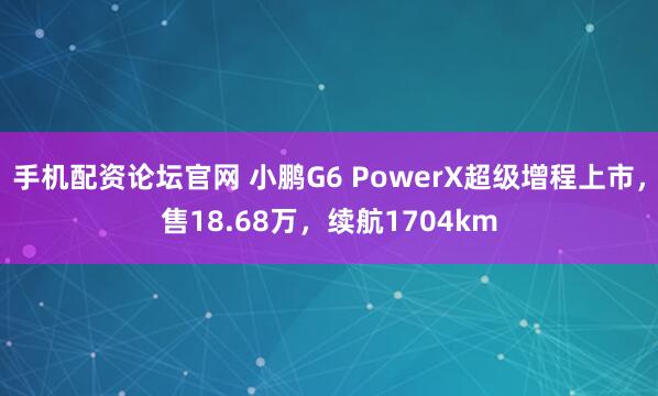 手机配资论坛官网 小鹏G6 PowerX超级增程上市,售18.68万,续航1704km