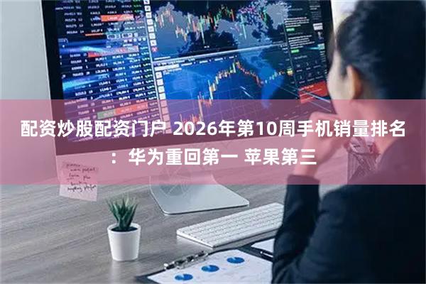 配资炒股配资门户 2026年第10周手机销量排名：华为重回第一 苹果第三