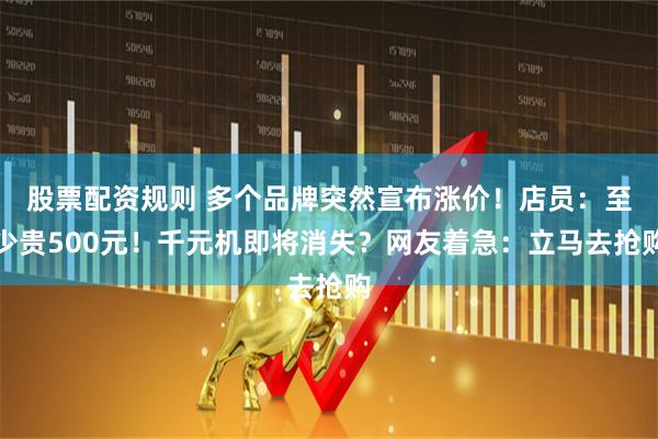股票配资规则 多个品牌突然宣布涨价！店员：至少贵500元！千元机即将消失？网友着急：立马去抢购