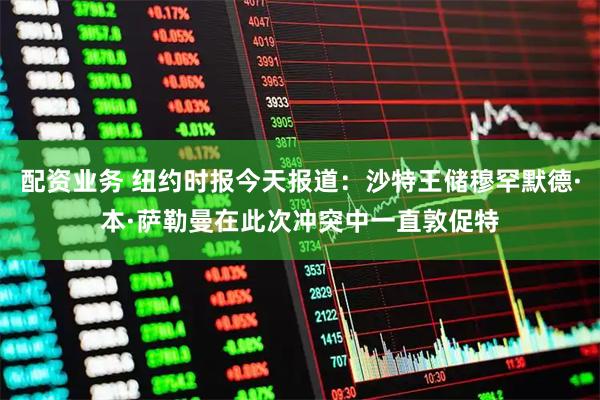 配资业务 纽约时报今天报道：沙特王储穆罕默德·本·萨勒曼在此次冲突中一直敦促特