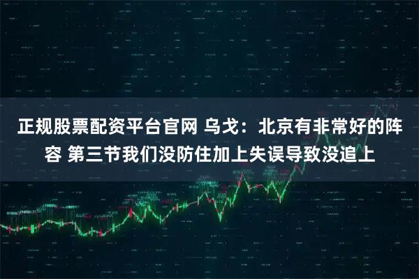 正规股票配资平台官网 乌戈：北京有非常好的阵容 第三节我们没防住加上失误导致没追上