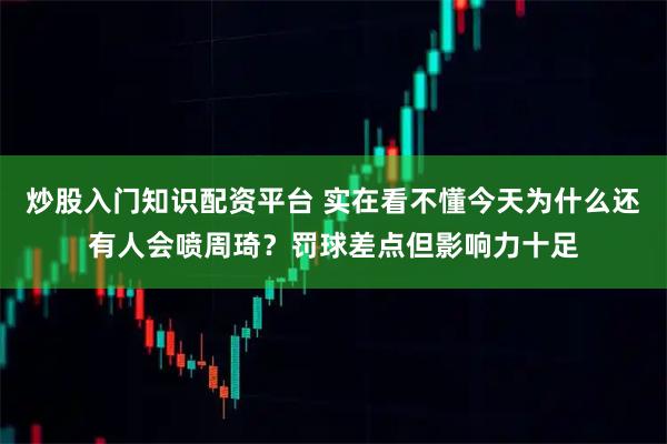 炒股入门知识配资平台 实在看不懂今天为什么还有人会喷周琦？罚球差点但影响力十足
