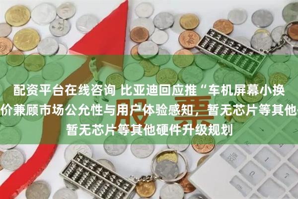 配资平台在线咨询 比亚迪回应推“车机屏幕小换大”服务：定价兼顾市场公允性与用户体验感知，暂无芯片等其他硬件升级规划