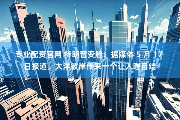 专业配资官网 特朗普变脸！据媒体 5 月 17 日报道，大洋彼岸传来一个让人瞠目结