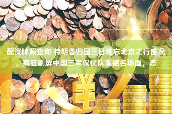配资牌照查询 特朗普归国三日难忘北京之行盛况，疯狂刷屏中国三军仪仗队震撼名场面，态