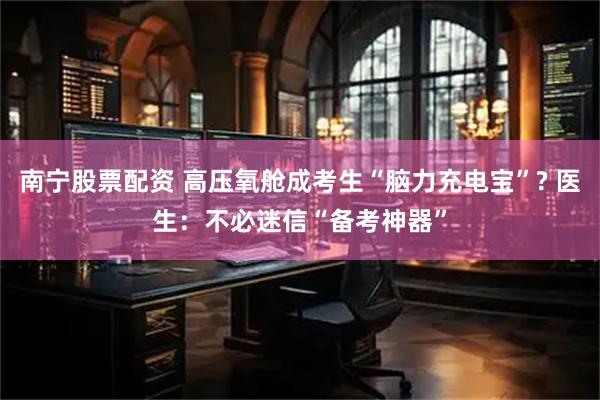 南宁股票配资 高压氧舱成考生“脑力充电宝”? 医生：不必迷信“备考神器”
