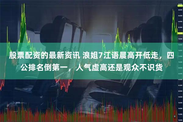 股票配资的最新资讯 浪姐7江语晨高开低走，四公排名倒第一，人气虚高还是观众不识货