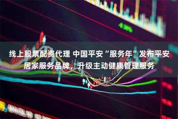 线上股票配资代理 中国平安“服务年”发布平安居家服务品牌，升级主动健康管理服务