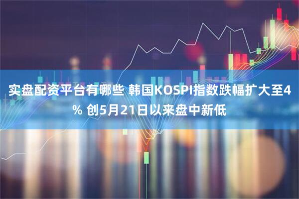 实盘配资平台有哪些 韩国KOSPI指数跌幅扩大至4% 创5月21日以来盘中新低