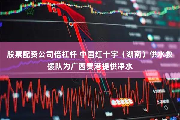 股票配资公司倍杠杆 中国红十字（湖南）供水救援队为广西贵港提供净水