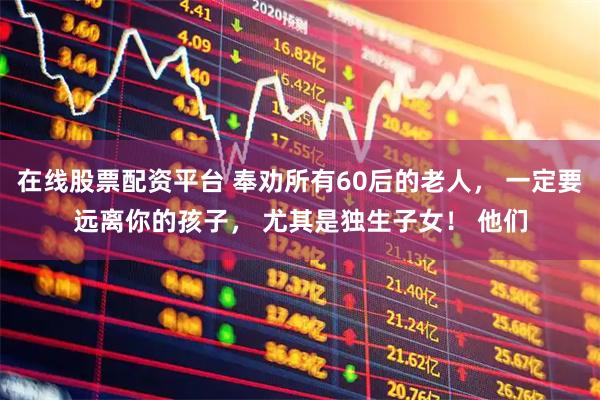 在线股票配资平台 奉劝所有60后的老人， 一定要远离你的孩子， 尤其是独生子女！ 他们